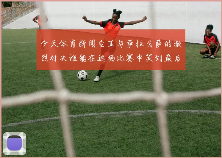 今天体育新闻合亚与萨拉戈萨的激烈对决谁能在这场比赛中笑到最后