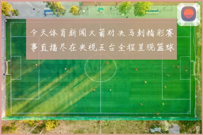 今天体育新闻火箭对决马刺精彩赛事直播尽在央视五台全程呈现篮球魅力与激情