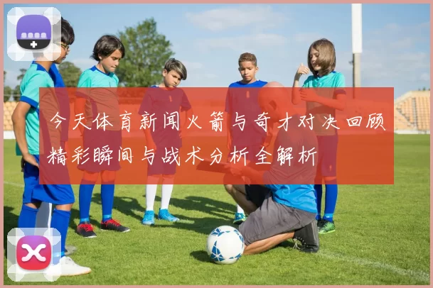 今天体育新闻火箭与奇才对决回顾精彩瞬间与战术分析全解析