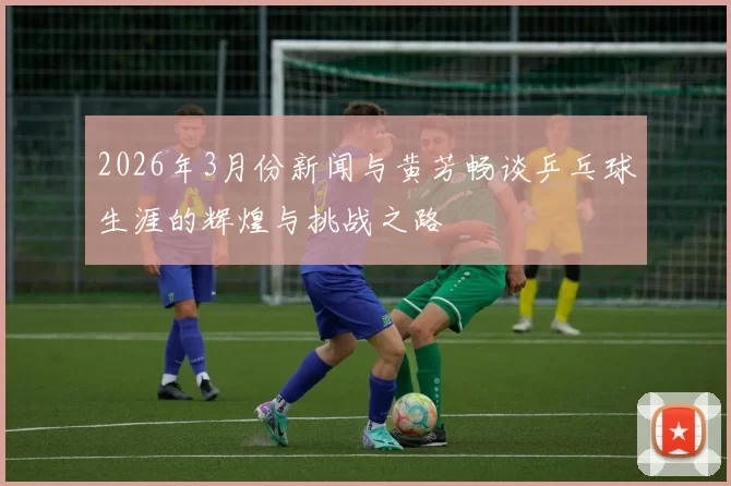 2026年3月份新闻与黄芳畅谈乒乓球生涯的辉煌与挑战之路