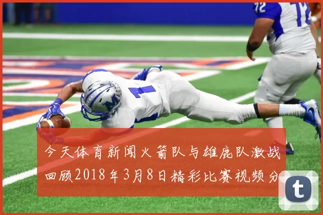 今天体育新闻火箭队与雄鹿队激战回顾2018年3月8日精彩比赛视频分析与亮点总结